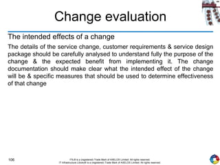 106 ITIL® is a (registered) Trade Mark of AXELOS Limited. All rights reserved.
IT Infrastructure Library® is a (registered) Trade Mark of AXELOS Limited. All rights reserved.
Change evaluation
The intended effects of a change
The details of the service change, customer requirements & service design
package should be carefully analysed to understand fully the purpose of the
change & the expected benefit from implementing it. The change
documentation should make clear what the intended effect of the change
will be & specific measures that should be used to determine effectiveness
of that change
 