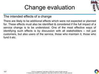 107 ITIL® is a (registered) Trade Mark of AXELOS Limited. All rights reserved.
IT Infrastructure Library® is a (registered) Trade Mark of AXELOS Limited. All rights reserved.
Change evaluation
The intended effects of a change
There are likely to be additional effects which were not expected or planned
for. These effects must also be identified & considered if the full impact of a
service change is to be understood. One of the most effective ways of
identifying such effects is by discussion with all stakeholders – not just
customers, but also users of the service, those who maintain it, those who
fund it etc.
 