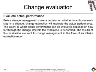 109 ITIL® is a (registered) Trade Mark of AXELOS Limited. All rights reserved.
IT Infrastructure Library® is a (registered) Trade Mark of AXELOS Limited. All rights reserved.
Change evaluation
Evaluate actual performance
Before change management make a decision on whether to authorize each
step in a change, change evaluation will evaluate the actual performance.
The extent to which actual performance can be evaluated depends on how
far through the change lifecycle the evaluation is performed. The results of
this evaluation are sent to change management in the form of an interim
evaluation report
 