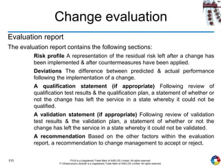 111 ITIL® is a (registered) Trade Mark of AXELOS Limited. All rights reserved.
IT Infrastructure Library® is a (registered) Trade Mark of AXELOS Limited. All rights reserved.
Change evaluation
Evaluation report
The evaluation report contains the following sections:
Risk profile A representation of the residual risk left after a change has
been implemented & after countermeasures have been applied.
Deviations The difference between predicted & actual performance
following the implementation of a change.
A qualification statement (if appropriate) Following review of
qualification test results & the qualification plan, a statement of whether or
not the change has left the service in a state whereby it could not be
qualified.
A validation statement (if appropriate) Following review of validation
test results & the validation plan, a statement of whether or not the
change has left the service in a state whereby it could not be validated.
A recommendation Based on the other factors within the evaluation
report, a recommendation to change management to accept or reject.
 