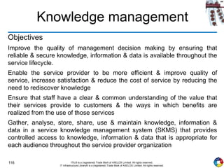 116 ITIL® is a (registered) Trade Mark of AXELOS Limited. All rights reserved.
IT Infrastructure Library® is a (registered) Trade Mark of AXELOS Limited. All rights reserved.
Knowledge management
Objectives
Improve the quality of management decision making by ensuring that
reliable & secure knowledge, information & data is available throughout the
service lifecycle.
Enable the service provider to be more efficient & improve quality of
service, increase satisfaction & reduce the cost of service by reducing the
need to rediscover knowledge
Ensure that staff have a clear & common understanding of the value that
their services provide to customers & the ways in which benefits are
realized from the use of those services
Gather, analyse, store, share, use & maintain knowledge, information &
data in a service knowledge management system (SKMS) that provides
controlled access to knowledge, information & data that is appropriate for
each audience throughout the service provider organization
 