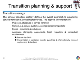 12 ITIL® is a (registered) Trade Mark of AXELOS Limited. All rights reserved.
IT Infrastructure Library® is a (registered) Trade Mark of AXELOS Limited. All rights reserved.
Transition planning & support
Transition strategy
The service transition strategy defines the overall approach to organizing
service transition & allocating resources. The aspects to consider are:
Purpose & objectives of service transition
Context, e.g. service customer, contract agreement portfolio
Scope – inclusions & exclusions
Applicable standards, agreements, legal, regulatory & contractual
requirements:
● Internal standards
● Interpretation of legislation, industry guidelines & other externally imposed
requirements & standards
 