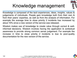 122 ITIL® is a (registered) Trade Mark of AXELOS Limited. All rights reserved.
IT Infrastructure Library® is a (registered) Trade Mark of AXELOS Limited. All rights reserved.
Knowledge management
Knowledge is composed of the tacit experiences, ideas, insights, values &
judgements of individuals. People gain knowledge both from their own &
from their peers’ expertise, as well as from the analysis of information. For
example the average time to close priority 2 incidents has increased by
about 10% since a new version of the service was released.
Wisdom makes use of knowledge to create value through correct & well-
informed decisions. Wisdom involves having the application & contextual
awareness to provide strong common sense judgement. For example the
increase in time to close priority 2 incidents is due to poor-quality
documentation for the new version of the service.
 