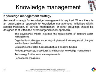 127 ITIL® is a (registered) Trade Mark of AXELOS Limited. All rights reserved.
IT Infrastructure Library® is a (registered) Trade Mark of AXELOS Limited. All rights reserved.
Knowledge management
Knowledge management strategy
An overall strategy for knowledge management is required. Where there is
an organizational approach to knowledge management, initiatives within
service transition, IT service management or other groupings should be
designed to fit within the overall organizational approach.
The governance model, including the requirements of software asset
management,
Organizational changes under way & planned & consequential changes
in roles & responsibilities
Establishment of roles & responsibilities & ongoing funding
Policies, processes, procedures & methods for knowledge management
Technology & other resource requirements
Performance measures.
 