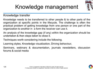 129 ITIL® is a (registered) Trade Mark of AXELOS Limited. All rights reserved.
IT Infrastructure Library® is a (registered) Trade Mark of AXELOS Limited. All rights reserved.
Knowledge management
Knowledge transfer
Knowledge needs to be transferred to other people & to other parts of the
organization at specific points in the lifecycle. The challenge is often the
practical problem of getting knowledge from one person or one part of the
organization to another in a form the receiver can use it.
An analysis of the knowledge gap (if any) within the organization should be
undertaken & then steps taken to close it.
Techniques worth considering include the following.
Learning styles, Knowledge visualization, Driving behaviour,
Seminars, webinars & documentation, journals newsletters, discussion
forums & social media
 