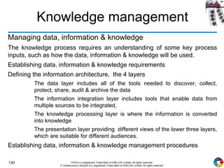 130 ITIL® is a (registered) Trade Mark of AXELOS Limited. All rights reserved.
IT Infrastructure Library® is a (registered) Trade Mark of AXELOS Limited. All rights reserved.
Knowledge management
Managing data, information & knowledge
The knowledge process requires an understanding of some key process
inputs, such as how the data, information & knowledge will be used.
Establishing data, information & knowledge requirements
Defining the information architecture, the 4 layers
The data layer includes all of the tools needed to discover, collect,
protect, share, audit & archive the data
The information integration layer includes tools that enable data from
multiple sources to be integrated,
The knowledge processing layer is where the information is converted
into knowledge
The presentation layer providing different views of the lower three layers,
which are suitable for different audiences.
Establishing data, information & knowledge management procedures
 