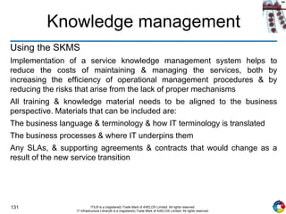 131 ITIL® is a (registered) Trade Mark of AXELOS Limited. All rights reserved.
IT Infrastructure Library® is a (registered) Trade Mark of AXELOS Limited. All rights reserved.
Knowledge management
Using the SKMS
Implementation of a service knowledge management system helps to
reduce the costs of maintaining & managing the services, both by
increasing the efficiency of operational management procedures & by
reducing the risks that arise from the lack of proper mechanisms
All training & knowledge material needs to be aligned to the business
perspective. Materials that can be included are:
The business language & terminology & how IT terminology is translated
The business processes & where IT underpins them
Any SLAs, & supporting agreements & contracts that would change as a
result of the new service transition
 