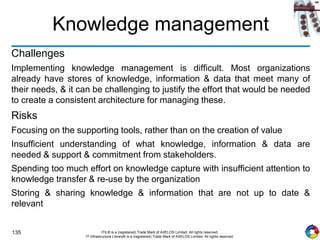 135 ITIL® is a (registered) Trade Mark of AXELOS Limited. All rights reserved.
IT Infrastructure Library® is a (registered) Trade Mark of AXELOS Limited. All rights reserved.
Knowledge management
Challenges
Implementing knowledge management is difficult. Most organizations
already have stores of knowledge, information & data that meet many of
their needs, & it can be challenging to justify the effort that would be needed
to create a consistent architecture for managing these.
Risks
Focusing on the supporting tools, rather than on the creation of value
Insufficient understanding of what knowledge, information & data are
needed & support & commitment from stakeholders.
Spending too much effort on knowledge capture with insufficient attention to
knowledge transfer & re-use by the organization
Storing & sharing knowledge & information that are not up to date &
relevant
 