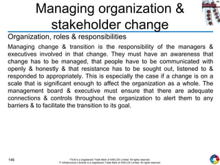 146 ITIL® is a (registered) Trade Mark of AXELOS Limited. All rights reserved.
IT Infrastructure Library® is a (registered) Trade Mark of AXELOS Limited. All rights reserved.
Managing organization &
stakeholder change
Organization, roles & responsibilities
Managing change & transition is the responsibility of the managers &
executives involved in that change. They must have an awareness that
change has to be managed, that people have to be communicated with
openly & honestly & that resistance has to be sought out, listened to &
responded to appropriately. This is especially the case if a change is on a
scale that is significant enough to affect the organization as a whole. The
management board & executive must ensure that there are adequate
connections & controls throughout the organization to alert them to any
barriers & to facilitate the transition to its goal.
 