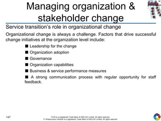 147 ITIL® is a (registered) Trade Mark of AXELOS Limited. All rights reserved.
IT Infrastructure Library® is a (registered) Trade Mark of AXELOS Limited. All rights reserved.
Managing organization &
stakeholder change
Service transition’s role in organizational change
Organizational change is always a challenge. Factors that drive successful
change initiatives at the organization level include:
■ Leadership for the change
■ Organization adoption
■ Governance
■ Organization capabilities
■ Business & service performance measures
■ A strong communication process with regular opportunity for staff
feedback.
 