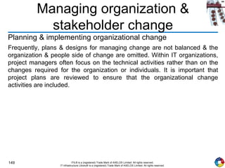 149 ITIL® is a (registered) Trade Mark of AXELOS Limited. All rights reserved.
IT Infrastructure Library® is a (registered) Trade Mark of AXELOS Limited. All rights reserved.
Managing organization &
stakeholder change
Planning & implementing organizational change
Frequently, plans & designs for managing change are not balanced & the
organization & people side of change are omitted. Within IT organizations,
project managers often focus on the technical activities rather than on the
changes required for the organization or individuals. It is important that
project plans are reviewed to ensure that the organizational change
activities are included.
 
