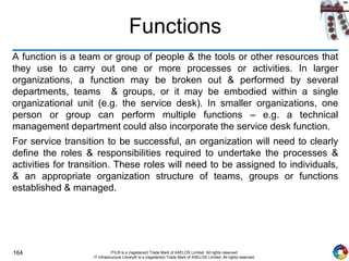 164 ITIL® is a (registered) Trade Mark of AXELOS Limited. All rights reserved.
IT Infrastructure Library® is a (registered) Trade Mark of AXELOS Limited. All rights reserved.
Functions
A function is a team or group of people & the tools or other resources that
they use to carry out one or more processes or activities. In larger
organizations, a function may be broken out & performed by several
departments, teams & groups, or it may be embodied within a single
organizational unit (e.g. the service desk). In smaller organizations, one
person or group can perform multiple functions – e.g. a technical
management department could also incorporate the service desk function.
For service transition to be successful, an organization will need to clearly
define the roles & responsibilities required to undertake the processes &
activities for transition. These roles will need to be assigned to individuals,
& an appropriate organization structure of teams, groups or functions
established & managed.
 