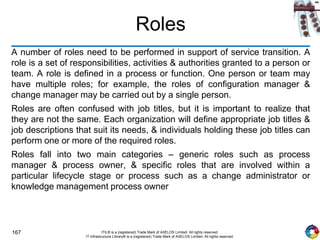167 ITIL® is a (registered) Trade Mark of AXELOS Limited. All rights reserved.
IT Infrastructure Library® is a (registered) Trade Mark of AXELOS Limited. All rights reserved.
Roles
A number of roles need to be performed in support of service transition. A
role is a set of responsibilities, activities & authorities granted to a person or
team. A role is defined in a process or function. One person or team may
have multiple roles; for example, the roles of configuration manager &
change manager may be carried out by a single person.
Roles are often confused with job titles, but it is important to realize that
they are not the same. Each organization will define appropriate job titles &
job descriptions that suit its needs, & individuals holding these job titles can
perform one or more of the required roles.
Roles fall into two main categories – generic roles such as process
manager & process owner, & specific roles that are involved within a
particular lifecycle stage or process such as a change administrator or
knowledge management process owner
 