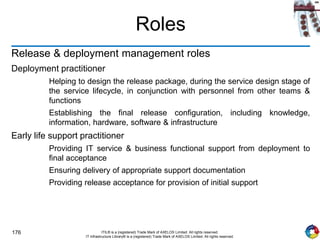 176 ITIL® is a (registered) Trade Mark of AXELOS Limited. All rights reserved.
IT Infrastructure Library® is a (registered) Trade Mark of AXELOS Limited. All rights reserved.
Roles
Release & deployment management roles
Deployment practitioner
Helping to design the release package, during the service design stage of
the service lifecycle, in conjunction with personnel from other teams &
functions
Establishing the final release configuration, including knowledge,
information, hardware, software & infrastructure
Early life support practitioner
Providing IT service & business functional support from deployment to
final acceptance
Ensuring delivery of appropriate support documentation
Providing release acceptance for provision of initial support
 