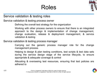 177 ITIL® is a (registered) Trade Mark of AXELOS Limited. All rights reserved.
IT Infrastructure Library® is a (registered) Trade Mark of AXELOS Limited. All rights reserved.
Roles
Service validation & testing roles
Service validation & testing process owner
Defining the overall test strategy for the organization
Working with other process owners to ensure that there is an integrated
approach to the design & implementation of change management,
change evaluation, release & deployment management, & service
validation & testing
Service validation & testing process manager
Carrying out the generic process manager role for the change
management process
Helping to design & plan testing conditions, test scripts & test data sets
during the service design stage of the service lifecycle, to ensure
appropriate & adequate coverage & control
Allocating & overseeing test resources, ensuring that test policies are
adhered to
 