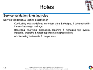178 ITIL® is a (registered) Trade Mark of AXELOS Limited. All rights reserved.
IT Infrastructure Library® is a (registered) Trade Mark of AXELOS Limited. All rights reserved.
Roles
Service validation & testing roles
Service validation & testing practitioner
Conducting tests as defined in the test plans & designs, & documented in
the service design package
Recording, analysing, diagnosing, reporting & managing test events,
incidents, problems & retest dependent on agreed criteria
Administering test assets & components.
 
