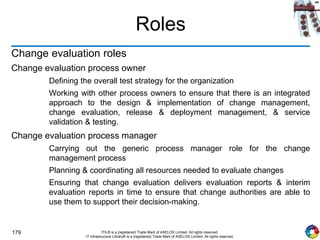 179 ITIL® is a (registered) Trade Mark of AXELOS Limited. All rights reserved.
IT Infrastructure Library® is a (registered) Trade Mark of AXELOS Limited. All rights reserved.
Roles
Change evaluation roles
Change evaluation process owner
Defining the overall test strategy for the organization
Working with other process owners to ensure that there is an integrated
approach to the design & implementation of change management,
change evaluation, release & deployment management, & service
validation & testing.
Change evaluation process manager
Carrying out the generic process manager role for the change
management process
Planning & coordinating all resources needed to evaluate changes
Ensuring that change evaluation delivers evaluation reports & interim
evaluation reports in time to ensure that change authorities are able to
use them to support their decision-making.
 