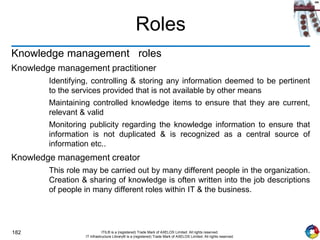 182 ITIL® is a (registered) Trade Mark of AXELOS Limited. All rights reserved.
IT Infrastructure Library® is a (registered) Trade Mark of AXELOS Limited. All rights reserved.
Roles
Knowledge management roles
Knowledge management practitioner
Identifying, controlling & storing any information deemed to be pertinent
to the services provided that is not available by other means
Maintaining controlled knowledge items to ensure that they are current,
relevant & valid
Monitoring publicity regarding the knowledge information to ensure that
information is not duplicated & is recognized as a central source of
information etc..
Knowledge management creator
This role may be carried out by many different people in the organization.
Creation & sharing of knowledge is often written into the job descriptions
of people in many different roles within IT & the business.
 
