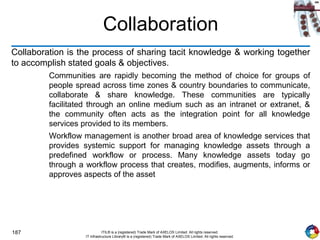 187 ITIL® is a (registered) Trade Mark of AXELOS Limited. All rights reserved.
IT Infrastructure Library® is a (registered) Trade Mark of AXELOS Limited. All rights reserved.
Collaboration
Collaboration is the process of sharing tacit knowledge & working together
to accomplish stated goals & objectives.
Communities are rapidly becoming the method of choice for groups of
people spread across time zones & country boundaries to communicate,
collaborate & share knowledge. These communities are typically
facilitated through an online medium such as an intranet or extranet, &
the community often acts as the integration point for all knowledge
services provided to its members.
Workflow management is another broad area of knowledge services that
provides systemic support for managing knowledge assets through a
predefined workflow or process. Many knowledge assets today go
through a workflow process that creates, modifies, augments, informs or
approves aspects of the asset
 