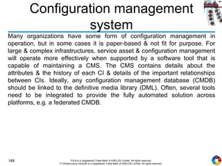 188 ITIL® is a (registered) Trade Mark of AXELOS Limited. All rights reserved.
IT Infrastructure Library® is a (registered) Trade Mark of AXELOS Limited. All rights reserved.
Configuration management
system
Many organizations have some form of configuration management in
operation, but in some cases it is paper-based & not fit for purpose. For
large & complex infrastructures, service asset & configuration management
will operate more effectively when supported by a software tool that is
capable of maintaining a CMS. The CMS contains details about the
attributes & the history of each CI & details of the important relationships
between CIs. Ideally, any configuration management database (CMDB)
should be linked to the definitive media library (DML). Often, several tools
need to be integrated to provide the fully automated solution across
platforms, e.g. a federated CMDB.
 