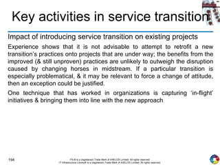 194 ITIL® is a (registered) Trade Mark of AXELOS Limited. All rights reserved.
IT Infrastructure Library® is a (registered) Trade Mark of AXELOS Limited. All rights reserved.
Key activities in service transition
Impact of introducing service transition on existing projects
Experience shows that it is not advisable to attempt to retrofit a new
transition’s practices onto projects that are under way; the benefits from the
improved (& still unproven) practices are unlikely to outweigh the disruption
caused by changing horses in midstream. If a particular transition is
especially problematical, & it may be relevant to force a change of attitude,
then an exception could be justified.
One technique that has worked in organizations is capturing ‘in-flight’
initiatives & bringing them into line with the new approach
 