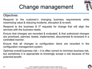 21 ITIL® is a (registered) Trade Mark of AXELOS Limited. All rights reserved.
IT Infrastructure Library® is a (registered) Trade Mark of AXELOS Limited. All rights reserved.
Change management
Objectives
Respond to the customer’s changing business requirements while
maximizing value & reducing incidents, disruption & re-work.
Respond to the business & IT requests for change that will align the
services with the business needs.
Ensure that changes are recorded & evaluated, & that authorized changes
are prioritized, planned, tested, implemented, documented & reviewed in a
controlled manner.
Ensure that all changes to configuration items are recorded in the
configuration management system.
Optimize overall business risk – it is often correct to minimize business risk,
but sometimes it is appropriate to knowingly accept a risk because of the
potential benefit.
 