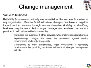 22 ITIL® is a (registered) Trade Mark of AXELOS Limited. All rights reserved.
IT Infrastructure Library® is a (registered) Trade Mark of AXELOS Limited. All rights reserved.
Change management
Value to business
Reliability & business continuity are essential for the success & survival of
any organization. Service & infrastructure changes can have a negative
impact on the business through service disruption & delay in identifying
business requirements, but change management enables the service
provider to add value to the business by:
Protecting the business, & other services, while making required changes
Implementing changes that meet the customers agreed service
requirements while optimizing costs
Contributing to meet governance, legal, contractual & regulatory
requirements by providing auditable evidence of change management
activity
 
