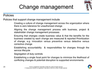 23 ITIL® is a (registered) Trade Mark of AXELOS Limited. All rights reserved.
IT Infrastructure Library® is a (registered) Trade Mark of AXELOS Limited. All rights reserved.
Change management
Policies
Policies that support change management include
Creating a culture of change management across the organization where
there is zero tolerance for unauthorized change
Aligning the change management process with business, project &
stakeholder change management processes
Ensuring that changes create business value & that the benefits for the
business created by each change are measured & reported Prioritization
of change, e.g. innovation versus preventive versus detective versus
corrective change
Establishing accountability & responsibilities for changes through the
service lifecycle
Segregation of duty controls
Establishing a single focal point for changes to minimize the likelihood of
conflicting changes & potential disruption to supported environments
 