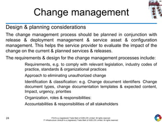 24 ITIL® is a (registered) Trade Mark of AXELOS Limited. All rights reserved.
IT Infrastructure Library® is a (registered) Trade Mark of AXELOS Limited. All rights reserved.
Change management
Design & planning considerations
The change management process should be planned in conjunction with
release & deployment management & service asset & configuration
management. This helps the service provider to evaluate the impact of the
change on the current & planned services & releases.
The requirements & design for the change management processes include:
Requirements, e.g. to comply with relevant legislation, industry codes of
practice, standards & organizational practices
Approach to eliminating unauthorized change
Identification & classification: e.g. Change document identifiers Change
document types, change documentation templates & expected content,
Impact, urgency, priorities
Organization, roles & responsibilities:
Accountabilities & responsibilities of all stakeholders
 