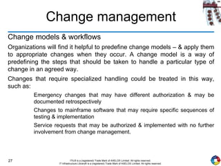 27 ITIL® is a (registered) Trade Mark of AXELOS Limited. All rights reserved.
IT Infrastructure Library® is a (registered) Trade Mark of AXELOS Limited. All rights reserved.
Change management
Change models & workflows
Organizations will find it helpful to predefine change models – & apply them
to appropriate changes when they occur. A change model is a way of
predefining the steps that should be taken to handle a particular type of
change in an agreed way.
Changes that require specialized handling could be treated in this way,
such as:
Emergency changes that may have different authorization & may be
documented retrospectively
Changes to mainframe software that may require specific sequences of
testing & implementation
Service requests that may be authorized & implemented with no further
involvement from change management.
 