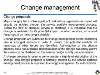 28 ITIL® is a (registered) Trade Mark of AXELOS Limited. All rights reserved.
IT Infrastructure Library® is a (registered) Trade Mark of AXELOS Limited. All rights reserved.
Change management
Change proposals
Major changes that involve significant cost, risk or organizational impact will
usually be initiated through the service portfolio management process.
Before the new or changed service is chartered it is important that the
change is reviewed for its potential impact on other services, on shared
resources, & on the change schedule.
Change proposals are submitted to change management before chartering
new or changed services in order to ensure that potential conflicts for
resources or other issues are identified. Authorization of the change
proposal does not authorize implementation of the change but simply allows
the service to be chartered so that service design activity can commence.
A change proposal is used to communicate a high-level description of the
change. This change proposal is normally created by the service portfolio
management process & is passed to change management for authorization
 