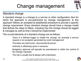 29 ITIL® is a (registered) Trade Mark of AXELOS Limited. All rights reserved.
IT Infrastructure Library® is a (registered) Trade Mark of AXELOS Limited. All rights reserved.
Change management
Standard change
A standard change is a change to a service or other configuration item for
which the approach is pre-authorized by change management, & this
approach follows an accepted & established procedure to provide a specific
change requirement. Every standard change should have a change model
that defines the steps to follow, including how the change should be logged
& managed as well as how it should be implemented
The crucial elements of a standard change are as follows:
There is a defined trigger to initiate the change, for example a service
request or an exception generated by event management.
The tasks are well known, documented & proven.
Authority is effectively given in advance.
Budgetary approval will typically be preordained or within the control of
the change requester.
The risk is usually low & always well understood.
 