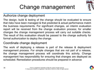 35 ITIL® is a (registered) Trade Mark of AXELOS Limited. All rights reserved.
IT Infrastructure Library® is a (registered) Trade Mark of AXELOS Limited. All rights reserved.
Change management
Authorize change deployment
The design, build & testing of the change should be evaluated to ensure
that risks have been managed & that predicted & actual performance match
the business requirements. For significant changes, an interim evaluation
report will be received from the change evaluation process; for smaller
changes the change management process will carry out suitable checks.
The result of this evaluation should be passed to the change authority for
formal authorization to deploy the change.
Coordinate change deployment
The work of deploying a release is part of the release & deployment
management process. For simple changes that are not part of a release,
the change management process will coordinate this activity. Change
management has responsibility for ensuring that changes are deployed as
scheduled. Remediation procedures should be prepared in advance
 