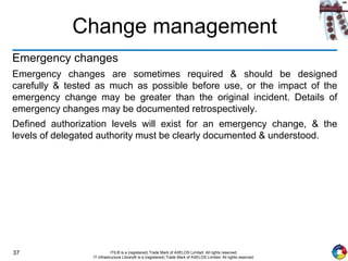 37 ITIL® is a (registered) Trade Mark of AXELOS Limited. All rights reserved.
IT Infrastructure Library® is a (registered) Trade Mark of AXELOS Limited. All rights reserved.
Change management
Emergency changes
Emergency changes are sometimes required & should be designed
carefully & tested as much as possible before use, or the impact of the
emergency change may be greater than the original incident. Details of
emergency changes may be documented retrospectively.
Defined authorization levels will exist for an emergency change, & the
levels of delegated authority must be clearly documented & understood.
 