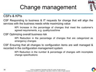 39 ITIL® is a (registered) Trade Mark of AXELOS Limited. All rights reserved.
IT Infrastructure Library® is a (registered) Trade Mark of AXELOS Limited. All rights reserved.
Change management
CSFs & KPIs
CSF Responding to business & IT requests for change that will align the
services with the business needs while maximizing value
KPI Increase in the percentage of changes that meet the customer’s
agreed requirements, e.g. quality/cost/time
CSF Optimizing overall business risk
KPI Reduction in the percentage of changes that are categorized as
emergency changes
CSF Ensuring that all changes to configuration items are well managed &
recorded in the configuration management system
KPI Reduction in the number & percentage of changes with incomplete
change specifications
 