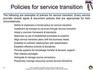 4 ITIL® is a (registered) Trade Mark of AXELOS Limited. All rights reserved.
IT Infrastructure Library® is a (registered) Trade Mark of AXELOS Limited. All rights reserved.
Policies for service transition
The following are examples of policies for service transition. Every service
provider should agree & document policies that are appropriate for their
circumstances.
Define & implement a formal policy for service transition
Implement all changes to services through service transition
Adopt a common framework & standards
Maximize re-use of established processes & systems
Align service transition plans with the business needs
Establish & maintain relationships with stakeholders
Establish effective controls & disciplines
Provide systems for knowledge transfer & decision support
Plan release packages
Anticipate & manage course corrections
Proactively manage resources across service transitions
 