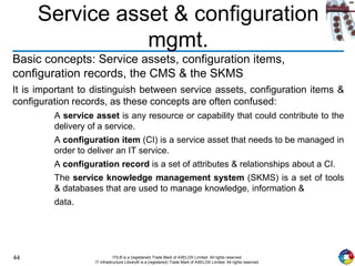 44 ITIL® is a (registered) Trade Mark of AXELOS Limited. All rights reserved.
IT Infrastructure Library® is a (registered) Trade Mark of AXELOS Limited. All rights reserved.
Service asset & configuration
mgmt.
Basic concepts: Service assets, configuration items,
configuration records, the CMS & the SKMS
It is important to distinguish between service assets, configuration items &
configuration records, as these concepts are often confused:
A service asset is any resource or capability that could contribute to the
delivery of a service.
A configuration item (CI) is a service asset that needs to be managed in
order to deliver an IT service.
A configuration record is a set of attributes & relationships about a CI.
The service knowledge management system (SKMS) is a set of tools
& databases that are used to manage knowledge, information &
data.
 