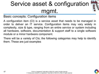 47 ITIL® is a (registered) Trade Mark of AXELOS Limited. All rights reserved.
IT Infrastructure Library® is a (registered) Trade Mark of AXELOS Limited. All rights reserved.
Service asset & configuration
mgmt.
Basic concepts: Configuration items
A configuration item (CI) is a service asset that needs to be managed in
order to deliver an IT service. Configuration items may vary widely in
complexity, size & type, ranging from an entire service or system including
all hardware, software, documentation & support staff to a single software
module or a minor hardware component.
There will be a variety of CIs; the following categories may help to identify
them. These are just examples
 