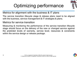 5 ITIL® is a (registered) Trade Mark of AXELOS Limited. All rights reserved.
IT Infrastructure Library® is a (registered) Trade Mark of AXELOS Limited. All rights reserved.
Optimizing performance
Metrics for alignment with the business & IT plans
The service transition lifecycle stage & release plans need to be aligned
with the business, service management & IT strategies & plans.
Metrics for service transition
Measuring & monitoring the performance of the service transition lifecycle
stage should focus on the delivery of the new or changed service against
the predicted levels of warranty, service level, resources & constraints
within the service design or release package.
 