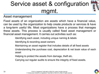 51 ITIL® is a (registered) Trade Mark of AXELOS Limited. All rights reserved.
IT Infrastructure Library® is a (registered) Trade Mark of AXELOS Limited. All rights reserved.
Service asset & configuration
mgmt.
Asset management
Fixed assets of an organization are assets which have a financial value,
can be used by the organization to help create products or services & have
a long-term useful life. Most organizations have a process that manages
these assets. This process is usually called fixed asset management or
financial asset management. It carries out activities such as:
Identifying each asset, including unique naming & labels
Identifying & recording asset owners
Maintaining an asset register that includes details of all fixed assets
Understanding the purchase cost, depreciation & net book value of each
asset
Helping to protect the assets from damage, theft etc.
Carrying out regular audits to ensure the integrity of fixed assets.
 