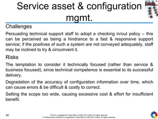 60 ITIL® is a (registered) Trade Mark of AXELOS Limited. All rights reserved.
IT Infrastructure Library® is a (registered) Trade Mark of AXELOS Limited. All rights reserved.
Service asset & configuration
mgmt.
Challenges
Persuading technical support staff to adopt a checking in/out policy – this
can be perceived as being a hindrance to a fast & responsive support
service; if the positives of such a system are not conveyed adequately, staff
may be inclined to try & circumvent it.
Risks
The temptation to consider it technically focused (rather than service &
business focused), since technical competence is essential to its successful
delivery.
Degradation of the accuracy of configuration information over time, which
can cause errors & be difficult & costly to correct.
Setting the scope too wide, causing excessive cost & effort for insufficient
benefit.
 