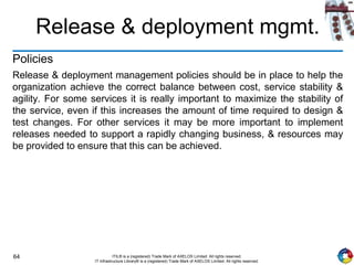 64 ITIL® is a (registered) Trade Mark of AXELOS Limited. All rights reserved.
IT Infrastructure Library® is a (registered) Trade Mark of AXELOS Limited. All rights reserved.
Release & deployment mgmt.
Policies
Release & deployment management policies should be in place to help the
organization achieve the correct balance between cost, service stability &
agility. For some services it is really important to maximize the stability of
the service, even if this increases the amount of time required to design &
test changes. For other services it may be more important to implement
releases needed to support a rapidly changing business, & resources may
be provided to ensure that this can be achieved.
 