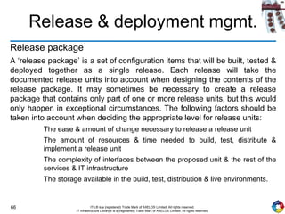 66 ITIL® is a (registered) Trade Mark of AXELOS Limited. All rights reserved.
IT Infrastructure Library® is a (registered) Trade Mark of AXELOS Limited. All rights reserved.
Release & deployment mgmt.
Release package
A ‘release package’ is a set of configuration items that will be built, tested &
deployed together as a single release. Each release will take the
documented release units into account when designing the contents of the
release package. It may sometimes be necessary to create a release
package that contains only part of one or more release units, but this would
only happen in exceptional circumstances. The following factors should be
taken into account when deciding the appropriate level for release units:
The ease & amount of change necessary to release a release unit
The amount of resources & time needed to build, test, distribute &
implement a release unit
The complexity of interfaces between the proposed unit & the rest of the
services & IT infrastructure
The storage available in the build, test, distribution & live environments.
 