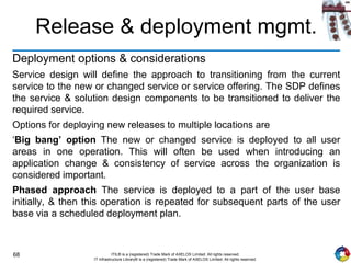 68 ITIL® is a (registered) Trade Mark of AXELOS Limited. All rights reserved.
IT Infrastructure Library® is a (registered) Trade Mark of AXELOS Limited. All rights reserved.
Release & deployment mgmt.
Deployment options & considerations
Service design will define the approach to transitioning from the current
service to the new or changed service or service offering. The SDP defines
the service & solution design components to be transitioned to deliver the
required service.
Options for deploying new releases to multiple locations are
‘Big bang’ option The new or changed service is deployed to all user
areas in one operation. This will often be used when introducing an
application change & consistency of service across the organization is
considered important.
Phased approach The service is deployed to a part of the user base
initially, & then this operation is repeated for subsequent parts of the user
base via a scheduled deployment plan.
 