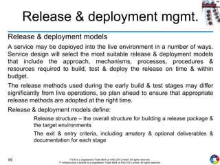 69 ITIL® is a (registered) Trade Mark of AXELOS Limited. All rights reserved.
IT Infrastructure Library® is a (registered) Trade Mark of AXELOS Limited. All rights reserved.
Release & deployment mgmt.
Release & deployment models
A service may be deployed into the live environment in a number of ways.
Service design will select the most suitable release & deployment models
that include the approach, mechanisms, processes, procedures &
resources required to build, test & deploy the release on time & within
budget.
The release methods used during the early build & test stages may differ
significantly from live operations, so plan ahead to ensure that appropriate
release methods are adopted at the right time.
Release & deployment models define:
Release structure – the overall structure for building a release package &
the target environments
The exit & entry criteria, including amatory & optional deliverables &
documentation for each stage
 