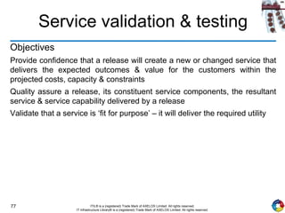 77 ITIL® is a (registered) Trade Mark of AXELOS Limited. All rights reserved.
IT Infrastructure Library® is a (registered) Trade Mark of AXELOS Limited. All rights reserved.
Service validation & testing
Objectives
Provide confidence that a release will create a new or changed service that
delivers the expected outcomes & value for the customers within the
projected costs, capacity & constraints
Quality assure a release, its constituent service components, the resultant
service & service capability delivered by a release
Validate that a service is ‘fit for purpose’ – it will deliver the required utility
 