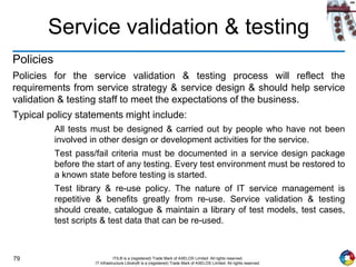 79 ITIL® is a (registered) Trade Mark of AXELOS Limited. All rights reserved.
IT Infrastructure Library® is a (registered) Trade Mark of AXELOS Limited. All rights reserved.
Service validation & testing
Policies
Policies for the service validation & testing process will reflect the
requirements from service strategy & service design & should help service
validation & testing staff to meet the expectations of the business.
Typical policy statements might include:
All tests must be designed & carried out by people who have not been
involved in other design or development activities for the service.
Test pass/fail criteria must be documented in a service design package
before the start of any testing. Every test environment must be restored to
a known state before testing is started.
Test library & re-use policy. The nature of IT service management is
repetitive & benefits greatly from re-use. Service validation & testing
should create, catalogue & maintain a library of test models, test cases,
test scripts & test data that can be re-used.
 