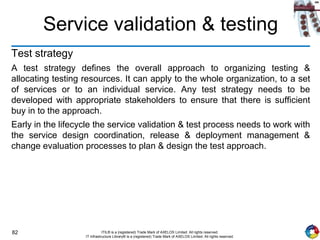 82 ITIL® is a (registered) Trade Mark of AXELOS Limited. All rights reserved.
IT Infrastructure Library® is a (registered) Trade Mark of AXELOS Limited. All rights reserved.
Service validation & testing
Test strategy
A test strategy defines the overall approach to organizing testing &
allocating testing resources. It can apply to the whole organization, to a set
of services or to an individual service. Any test strategy needs to be
developed with appropriate stakeholders to ensure that there is sufficient
buy in to the approach.
Early in the lifecycle the service validation & test process needs to work with
the service design coordination, release & deployment management &
change evaluation processes to plan & design the test approach.
 