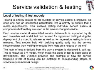 85 ITIL® is a (registered) Trade Mark of AXELOS Limited. All rights reserved.
IT Infrastructure Library® is a (registered) Trade Mark of AXELOS Limited. All rights reserved.
Service validation & testing
Level of testing & test models
Testing is directly related to the building of service assets & products, so
each one has an associated acceptance test & activity to ensure that it
meets requirements. This involves testing individual service assets &
components before they are used in the new or changed service.
Each service model & associated service deliverable is supported by its
own re-usable test model that can be used for regression testing during the
deployment of a specific release as well as for regression testing in future
releases. Test models help with building quality early into the service
lifecycle rather than waiting for results from tests on a release at the end.
The level of test is derived from the way a system is designed & built up.
This is known as a V-model, which maps the types of test to each stage of
development. The V-model provides one example of how the service
transition levels of testing can be matched to corresponding stages of
service requirements & design
 