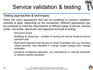 86 ITIL® is a (registered) Trade Mark of AXELOS Limited. All rights reserved.
IT Infrastructure Library® is a (registered) Trade Mark of AXELOS Limited. All rights reserved.
Service validation & testing
Testing approaches & techniques
There are many approaches that can be combined to conduct validation
activities & tests, depending on the constraints. Different approaches can
be combined to meet the requirements of different types of service, service
model, risk profile, skill levels, test objectives & levels of testing.
Document review
Modelling & measuring – suitable for testing the service model & service
operation plan
Risk-based approach that focuses on areas of greatest risk, e.g. business
critical services, risks identified in change impact analysis &/or change
evaluation
standards compliance approach, e.g. international or national standards
or industry specific standards
 